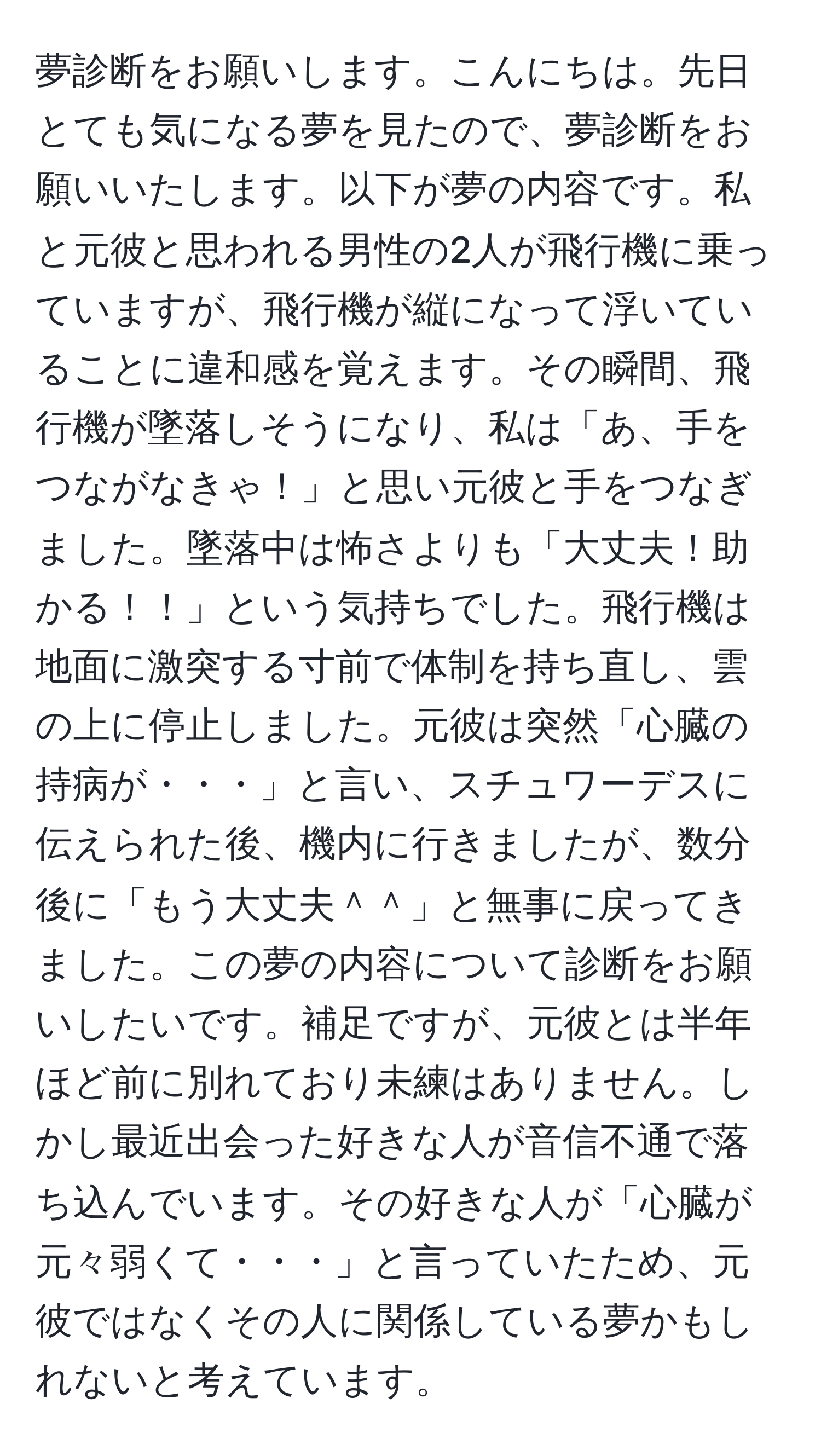 夢診断をお願いします。こんにちは。先日とても気になる夢を見たので、夢診断をお願いいたします。以下が夢の内容です。私と元彼と思われる男性の2人が飛行機に乗っていますが、飛行機が縦になって浮いていることに違和感を覚えます。その瞬間、飛行機が墜落しそうになり、私は「あ、手をつながなきゃ！」と思い元彼と手をつなぎました。墜落中は怖さよりも「大丈夫！助かる！！」という気持ちでした。飛行機は地面に激突する寸前で体制を持ち直し、雲の上に停止しました。元彼は突然「心臓の持病が・・・」と言い、スチュワーデスに伝えられた後、機内に行きましたが、数分後に「もう大丈夫＾＾」と無事に戻ってきました。この夢の内容について診断をお願いしたいです。補足ですが、元彼とは半年ほど前に別れており未練はありません。しかし最近出会った好きな人が音信不通で落ち込んでいます。その好きな人が「心臓が元々弱くて・・・」と言っていたため、元彼ではなくその人に関係している夢かもしれないと考えています。