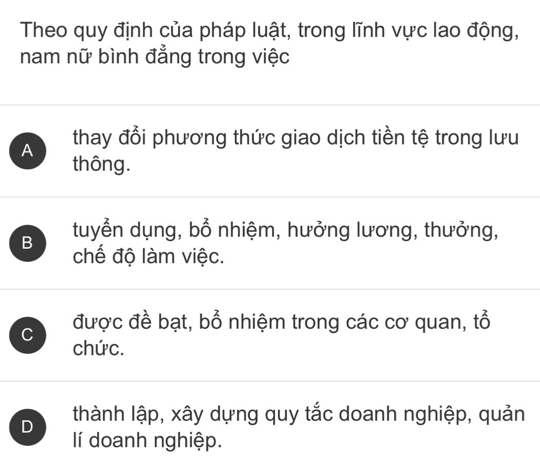 Theo quy định của pháp luật, trong lĩnh vực lao động,
nam nữ bình đẳng trong việc
A
thay đổi phương thức giao dịch tiền tệ trong lưu
thông.
B
tuyển dụng, bổ nhiệm, hưởng lương, thưởng,
chế độ làm việc.
C
được đề bạt, bổ nhiệm trong các cơ quan, tổ
chức.
D
thành lập, xây dựng quy tắc doanh nghiệp, quản
llí doanh nghiệp.