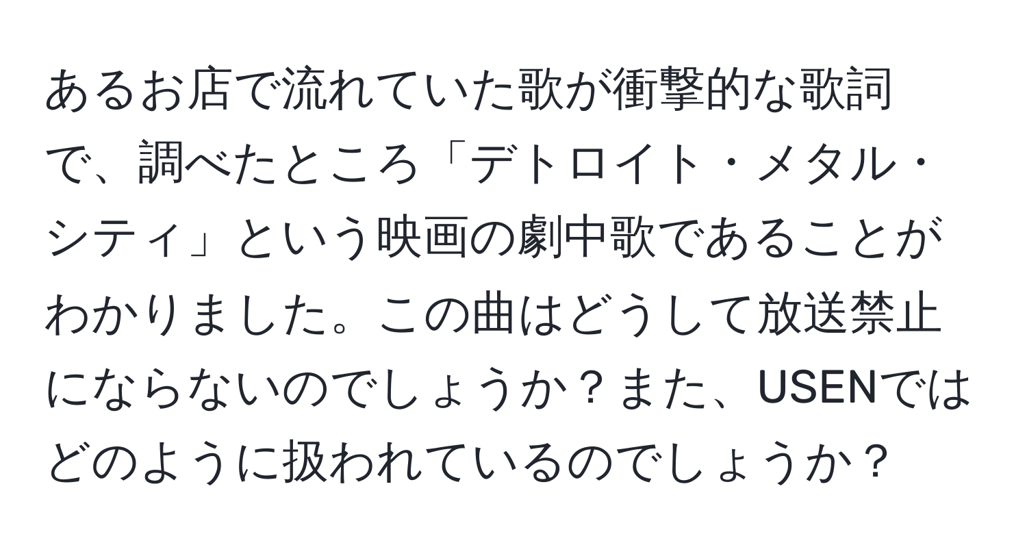 あるお店で流れていた歌が衝撃的な歌詞で、調べたところ「デトロイト・メタル・シティ」という映画の劇中歌であることがわかりました。この曲はどうして放送禁止にならないのでしょうか？また、USENではどのように扱われているのでしょうか？