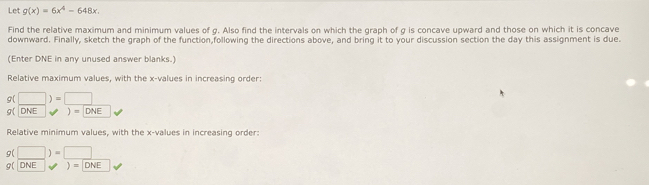 Let g(x)=6x^4-648x. 
Find the relative maximum and minimum values of g. Also find the intervals on which the graph of g is concave upward and those on which it is concave 
downward. Finally, sketch the graph of the function,following the directions above, and bring it to your discussion section the day this assignment is due. 
(Enter DNE in any unused answer blanks.) 
Relative maximum values, with the x -values in increasing order
g(□ )=□
g( DNE )=DNE
Relative minimum values, with the x -values in increasing order:
g(□ )=□
C( DNE )=DNE