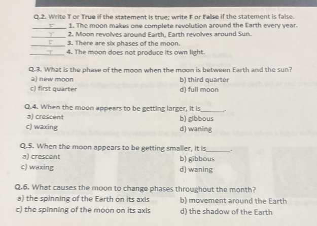 Write T or True if the statement is true; write F or False if the statement is false.
_1. The moon makes one complete revolution around the Earth every year.
_2. Moon revolves around Earth, Earth revolves around Sun.
_1 3. There are six phases of the moon.
_4. The moon does not produce its own light.
Q.3. What is the phase of the moon when the moon is between Earth and the sun?
a) new moon b) third quarter
c) first quarter d) full moon
Q.4. When the moon appears to be getting larger, it is_
a) crescent b) gibbous
c) waxing d) waning
Q.5. When the moon appears to be getting smaller, it is_ .
a) crescent b) gibbous
c) waxing d) waning
Q.6. What causes the moon to change phases throughout the month?
a) the spinning of the Earth on its axis b) movement around the Earth
c) the spinning of the moon on its axis d) the shadow of the Earth