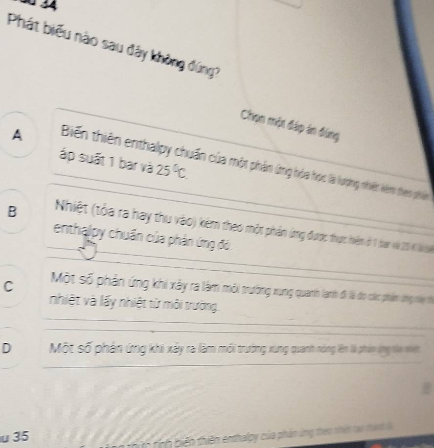 Phát biểu nào sau đây không đứng?
Chọn một đáp án đứng
A
áp suất 1 bar và 25°C.
Biến thiên enthalpy chuẩn của một phản ứng hóa học là lượng nhiên kêm theo phân
B
Nhiệt (tỏa ra hay thu vào) kêm theo một phản ứng đượ thợc nhiệm ở 1 tàn và 20 l b
enthalpy chuẩn của phản ứng đó.
C
Một số phân ứng khi xây r làm môi tường xung quanh lath đã là đo các phim thg tiáp th
nhiệt và lấy nhiệt từ môi trường.
_
D Một số phân ứng khi xây ra làm môi trường xung quanh nng lên là phim ứng th n iết
_
_
u 35
hic tính biến thiên enthalpy của phản ứng theo nhiên tạo thành l