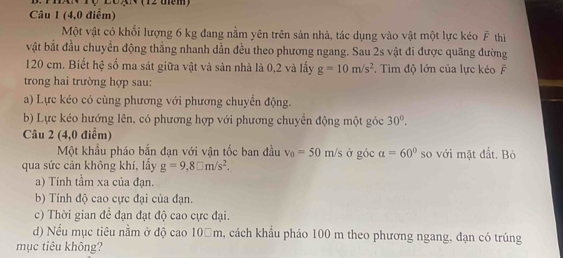 Tộ LôạN (12 tm) 
Câu 1 (4,0 điểm) 
Một vật có khối lượng 6 kg đang nằm yên trên sản nhà, tác dụng vào vật một lực kéo overline F thì 
vật bắt đầu chuyển động thẳng nhanh dần đều theo phương ngang. Sau 2s vật đi được quãng đường
120 cm. Biết hệ số ma sát giữa vật và sàn nhà là 0,2 và lấy g=10m/s^2. Tìm độ lớn của lực kéo É 
trong hai trường hợp sau: 
a) Lực kéo có cùng phương với phương chuyển động. 
b) Lực kéo hướng lên, có phương hợp với phương chuyển động một góc 30^0. 
Câu 2 (4,0 điểm) 
Một khẩu pháo bắn đạn với vận tốc ban đầu v_0=50m/s ở góc alpha =60° so với mặt đất. Bỏ 
qua sức cản không khí, lấy g=9,8□ m/s^2. 
a) Tính tầm xa của đạn. 
b) Tính độ cao cực đại của đạn. 
c) Thời gian để đạn đạt độ cao cực đại. 
d) Nếu mục tiêu nằm ở độ cao 10□m, cách khẩu pháo 100 m theo phương ngang, đạn có trúng 
mục tiêu không?