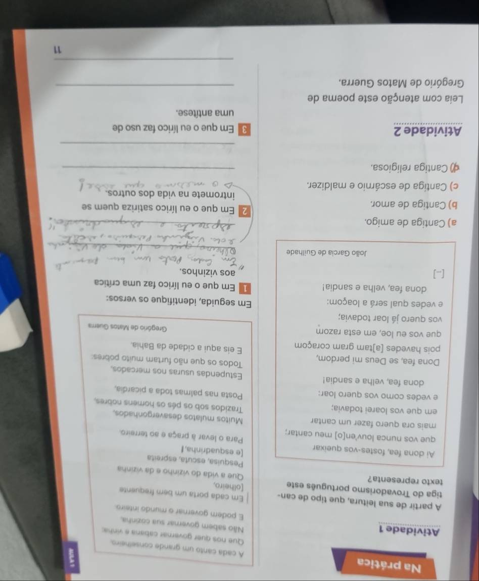 Na prática A cada canto um grande conselheiro.
Que nos quer governar cabana e vinha;
Não sabem governar sua cozinha,
Atividade 1 E podem governar o mundo inteiro
A partir de sua leitura, que tipo de can- Em cada porta um bern frequente
tiga do Trovadorismo português este [olheiro,
texto representa?
Que a vida do vizinho e da vizinha
Pesquisa, escuta, espreita
[e esquadrinha,I
Ai dona fea, fostes-vos queixar Para o levar à praça e ao terreiro.
que vos nunca louv'en[o] meu cantar;
mais ora quero fazer um cantar
Muitos mulatos desavergonhados,
em que vos loarei todavia;
Trazidos sob os pés os homens nobres,
e vedes como vos quero loar:
Posta nas palmas toda a picardia,
dona fea, velha e sandia! Estupendas usuras nos mercados,
Dona fea, se Deus mi perdom,
Todos os que não furtam muito pobres:
pois havedes [a]tam gram coraçom E eis aqui a cidade da Bahia.
que vos eu loe, em esta razom  Gregório de Matos Guerra
vos quero já loar todavia;
e vedes qual será a loaçom: Em seguida, identifique os versos:
dona fea, velha e sandia!  Em que o eu lírico faz uma crítica
[] aos vizinhos.
_
João Garcia de Guilhade
_
a) Cantiga de amigo.
_
b) Cantiga de amor.
2 Em que o eu lírico satiriza quem se
intromete na vida dos outros.
c) Cantiga de escárnio e maldizer.
() Cantiga religiosa.
_
_
Atividade 2  Em que o eu lírico faz uso de
uma antítese.
Leia com atenção este poema de
Gregório de Matos Guerra._
_
11