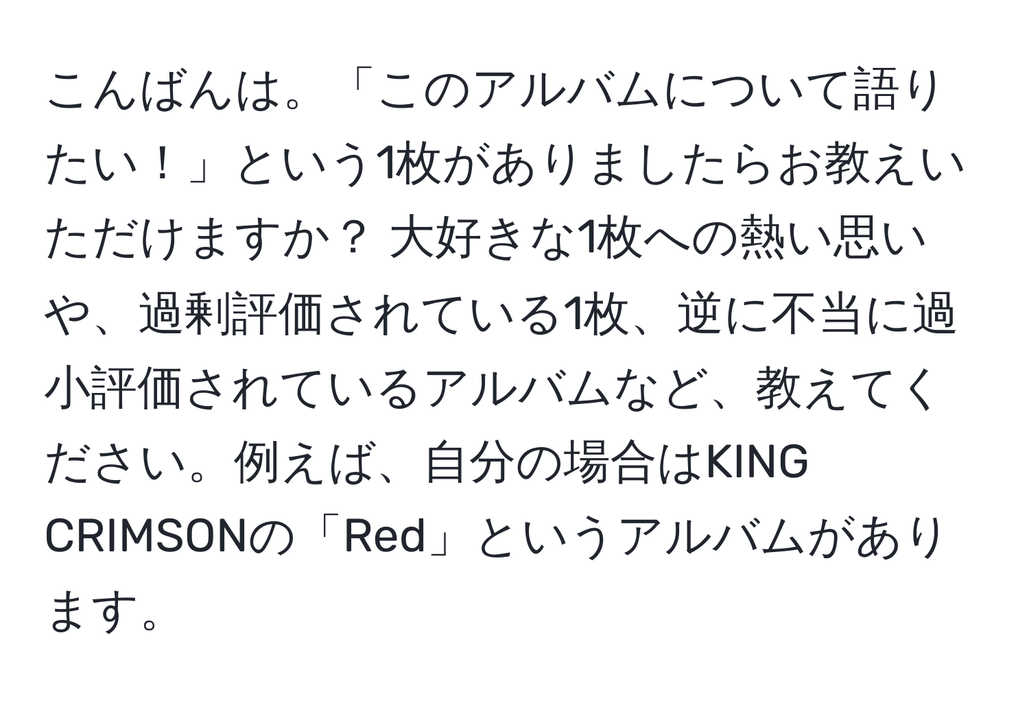 こんばんは。「このアルバムについて語りたい！」という1枚がありましたらお教えいただけますか？ 大好きな1枚への熱い思いや、過剰評価されている1枚、逆に不当に過小評価されているアルバムなど、教えてください。例えば、自分の場合はKING CRIMSONの「Red」というアルバムがあります。