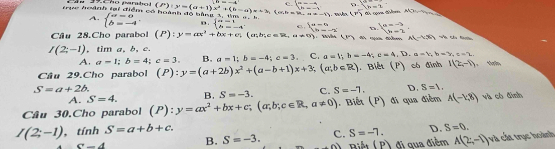 (P):y=(a+1)x^2+(b-a)x+3 c. beginarrayl a=-4 b=-1endarray. . D. beginarrayl a=-3 b=2endarray.
trục hoành tại điểm có hoành độ bằng 3, tìm (a;b∈ R,a!= -1) Biết (P) đi qua điểm A(2,-1)
A. beginarrayl a=0 b=-4endarray. .
B. beginarrayl a=1 b=-4endarray. c. beginarrayl a=0 b=-2endarray. D beginarrayl a=-3 b=2endarray. .
Câu 28.Cho parabol (P):y=ax^2+bx+c;(a;b;c∈ R,a!= 0) Biết (P  đi qua điểm A(-1,8) và có đình
I(2;-1),tima, b, c.
A. a=1;b=4;c=3. B. a=1;b=-4;c=3. C. a=1;b=-4;c=4 .D.a=b,b=3,c=2.
Câu 29.Cho parabol (P):y=(a+2b)x^2+(a-b+1)x+3;(a;b∈ R). Biết (P) có đinh I(2;-1) , tính
S=a+2b.
C.
A. S=4. B. S=-3. S=-7. D. S=1.
Câu 30.Cho parabol (P): ^·  y=ax^2+bx+c;(a;b;c∈ R,a!= 0). Biết (P) đi qua điểm A(-1:8) và có đinh
C. S=-7. D. S=0.
I(2;-1),tinhS=a+b+c. B. S=-3. và cất trục hoành
S-4 ) Biết ( P) đi qua điểm A(2;-1)