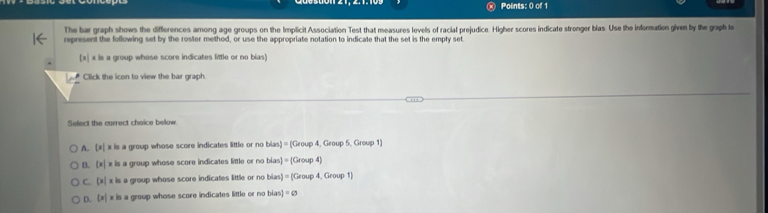 The bar graph shows the differences among age groups on the Implicit Association Test that measures levels of racial prejudice. Higher scores indicate stronger bias. Use the information given by the graph to
represent the following set by the roster method, or use the appropriate notation to indicate that the set is the empty set.
[x| x is a group whose score indicates little or no bias)
Click the icon to view the bar graph.
Select the carrect choice below
A. (x| x is a group whose score indicates little or no bias) = (Group 4, Group 5, Group 1
B. x| x is a group whose score indicates little or no bias= (Group 4)
C (x | x is a group whose score indicates little or no bias = (Group 4, Group 1)
D. (x| x is a group whose score indicates little or no bias) =varnothing