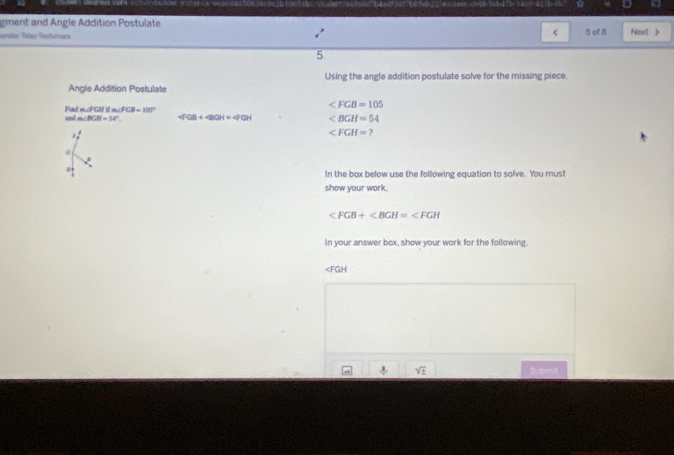 gment and Angle Addition Postulate 
< 
sander Tölez-Töchimar 5 of 8 Next > 
5 
Using the angle addition postulate solve for the missing piece. 
Angle Addition Postulate
∠ FGB=105
Find m∠ fGHifm∠ FCB=105° ∠ BGH=54
and m∠ BGH=14° (FGB+∠ BGH=∠ FGH.
∠ FGH= 7
i 
In the box below use the following equation to solve. You must 
show your work.

in your answer box, show your work for the following.
∠ FGH