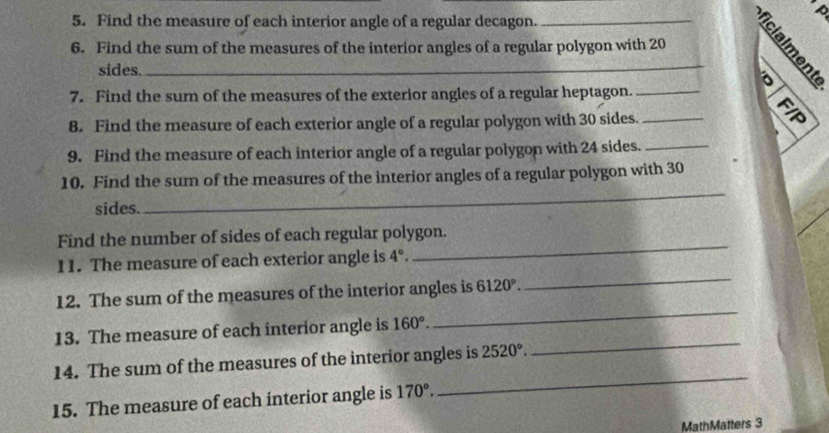 a 
5. Find the measure of each interior angle of a regular decagon. 
6. Find the sum of the measures of the interior angles of a regular polygon with 20 _ É 
sides. 
7. Find the sum of the measures of the exterior angles of a regular heptagon._ 
8. Find the measure of each exterior angle of a regular polygon with 30 sides._ 
: 
9. Find the measure of each interior angle of a regular polygon with 24 sides._ 
_ 
10. Find the sum of the measures of the interior angles of a regular polygon with 30
sides. 
_ 
Find the number of sides of each regular polygon. 
11. The measure of each exterior angle is 4°. 
_ 
12. The sum of the measures of the interior angles is 6120°. 
_ 
13. The measure of each interior angle is 160°. 
14. The sum of the measures of the interior angles is 2520°. 
_ 
15. The measure of each interior angle is 170°. 
_ 
MathMatters 3