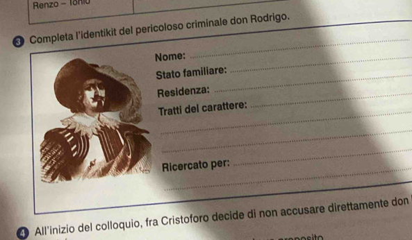 Renzo - Tonio 
_ 
Completa l'identikit del pericoloso criminale don Rodrigo. 
Nome: 
Stato familiare: 
_ 
Residenza:_ 
_ 
Tratti del carattere: 
_ 
Ricercato per: 
_ 
20 All'inizio del colloquio, fra Cristoforo decide di non accusare direttamente don