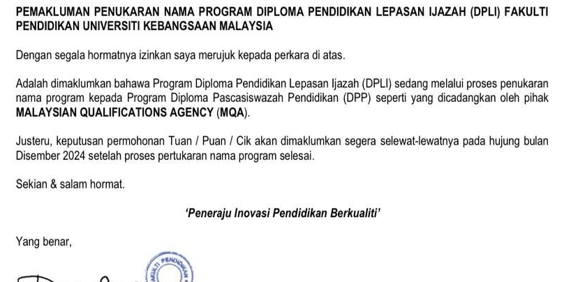 PEMAKLUMAN PENUKARAN NAMA PROGRAM DIPLOMA PENDIDIKAN LEPASAN IJAZAH (DPLI) FAKULTI 
PENDIDIKAN UNIVERSITI KEBANGSAAN MALAYSIA 
Dengan segala hormatnya izinkan saya merujuk kepada perkara di atas. 
Adalah dimaklumkan bahawa Program Diploma Pendidikan Lepasan Ijazah (DPLI) sedang melalui proses penukaran 
nama program kepada Program Diploma Pascasiswazah Pendidikan (DPP) seperti yang dicadangkan oleh pihak 
MALAYSIAN QUALIFICATIONS AGENCY (MQA). 
Justeru, keputusan permohonan Tuan / Puan / Cik akan dimaklumkan segera selewat-lewatnya pada hujung bulan 
Disember 2024 setelah proses pertukaran nama program selesai. 
Sekian & salam hormat. 
‘Peneraju Inovasi Pendidikan Berkualiti’ 
Yang benar,