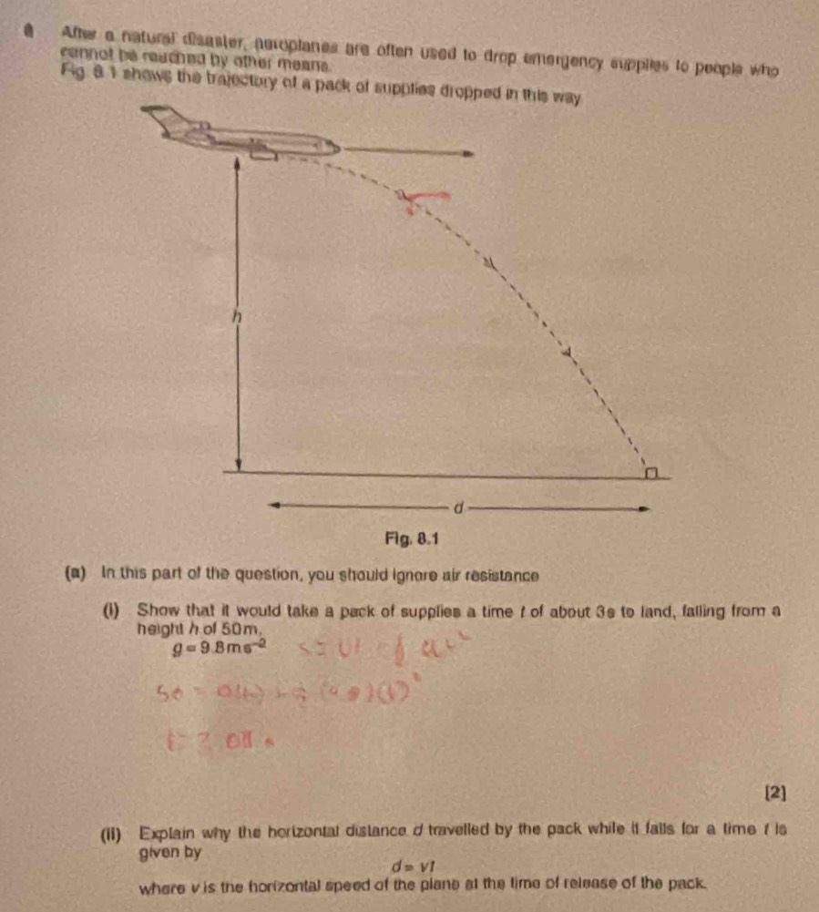 After a natural disaster, neroplanes are often used to drop emergency supplies to people who 
cennot be reached by other means. 
Fig 81 shows the trajectory of a pack of supplies dropped in this way
h
n
d
Fig. 8.1 
(a) In this part of the question, you should ignore air resistance 
(1) Show that it would take a pack of supplies a time t of about 3s to land, falling from a 
height h of 50m.
g=9.8ms^(-2)
[2] 
(ii) Explain why the horizontal distance d travelled by the pack while it fails for a time ( is 
given by 
d=v1 
where v is the horizontal speed of the plane at the time of release of the pack.