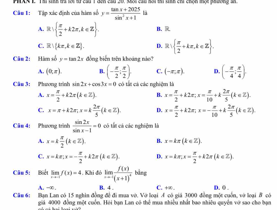 PHAN I. Thị sinh tra lới tư câu 1 đến cầu 20. Môi câu hoi thi sinh chỉ chọn một phương ăn.
Câu 1: Tập xác định của hàm số y= (tan x+2025)/sin^2x+1  là
A. R  π /2 +k2π ,k∈ Z . B. R.
C. R kπ ,k∈ Z . D. R  π /2 +kπ ,k∈ Z .
Câu 2: Hàm số y=tan 2x đồng biến trên khoảng nào?
A. (0;π ). B. (- π /2 ; π /2 ). C. (-π ;π ). D. (- π /4 ; π /4 ).
Câu 3: Phương trình sin 2x+cos 3x=0 có tất cả các nghiệm là
A. x= π /2 +k2π (k∈ Z). x= π /2 +k2π ;x= π /10 +k 2π /5 (k∈ Z).
B.
C. x=π +k2π ;x=k 2π /5 (k∈ Z). x= π /2 +k2π ;x=- π /10 +k 2π /5 (k∈ Z).
D.
Câu 4: Phương trình  sin 2x/sin x-1 =0 có tất cả các nghiệm là
A. x=k π /2 (k∈ Z).
B. x=kπ (k∈ Z).
C. x=kπ ;x=- π /2 +k2π (k∈ Z). x=kπ ;x= π /2 +k2π (k∈ Z).
D.
Câu 5: Biết limlimits _xto -1f(x)=4. Khi đó limlimits _xto -1frac f(x)(x+1)^4 bằng
A. -∞. B. 4 . C. +∞ . D. 0 .
Câu 6: Bạn Lan có 15 nghìn đồng đề đi mua vở. Vở loại A có giá 3000 đồng một cuốn, vở loại B có
giá 4000 đồng một cuốn. Hỏi bạn Lan có thể mua nhiều nhất bao nhiêu quyền vở sao cho bạn
có  cả hai loại vớ 2