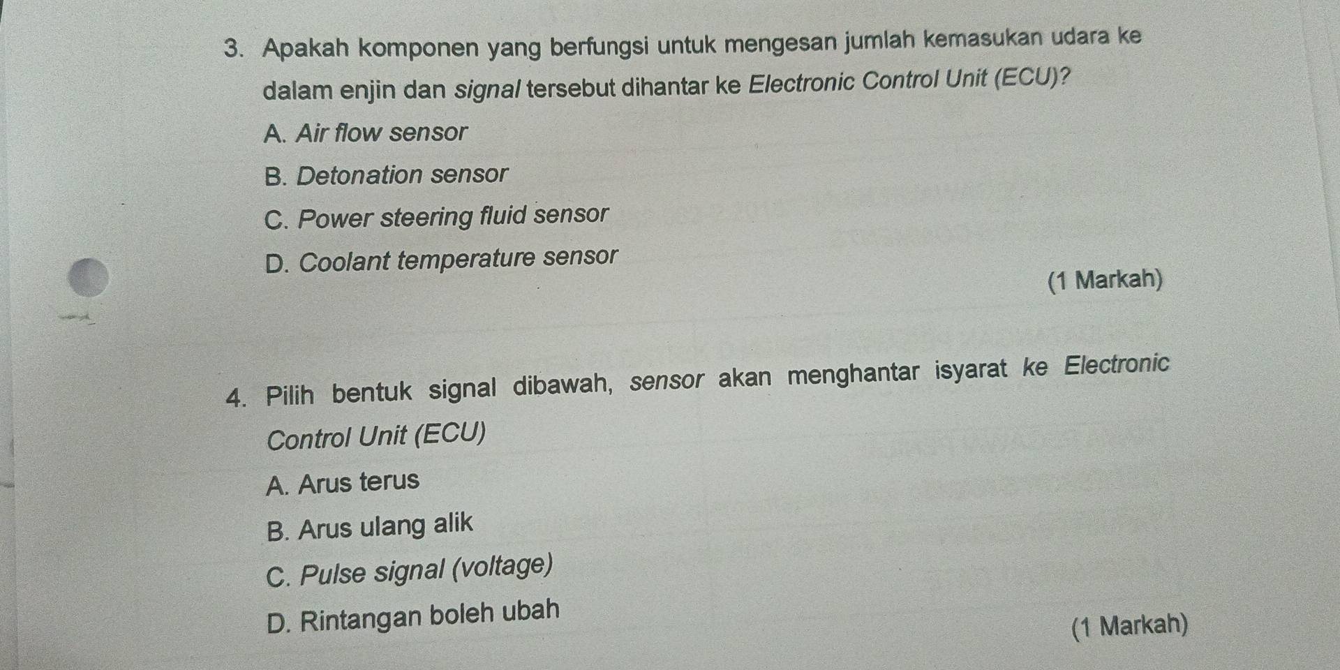 Apakah komponen yang berfungsi untuk mengesan jumlah kemasukan udara ke
dalam enjin dan signal tersebut dihantar ke Electronic Control Unit (ECU)?
A. Air flow sensor
B. Detonation sensor
C. Power steering fluid sensor
D. Coolant temperature sensor
(1 Markah)
4. Pilih bentuk signal dibawah, sensor akan menghantar isyarat ke Electronic
Control Unit (ECU)
A. Arus terus
B. Arus ulang alik
C. Pulse signal (voltage)
D. Rintangan boleh ubah
(1 Markah)