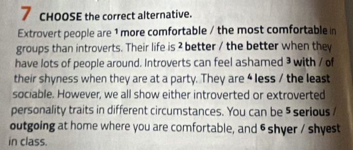 cHOOSE the correct alternative. 
Extrovert people are 1 more comfortable / the most comfortable in 
groups than introverts. Their life is ? better / the better when they 
have lots of people around. Introverts can feel ashamed ³ with / of 
their shyness when they are at a party. They are 4 less / the least 
sociable. However, we all show either introverted or extroverted 
personality traits in different circumstances. You can be 5 serious / 
outgoing at home where you are comfortable, and 6 shyer / shyest 
in class.