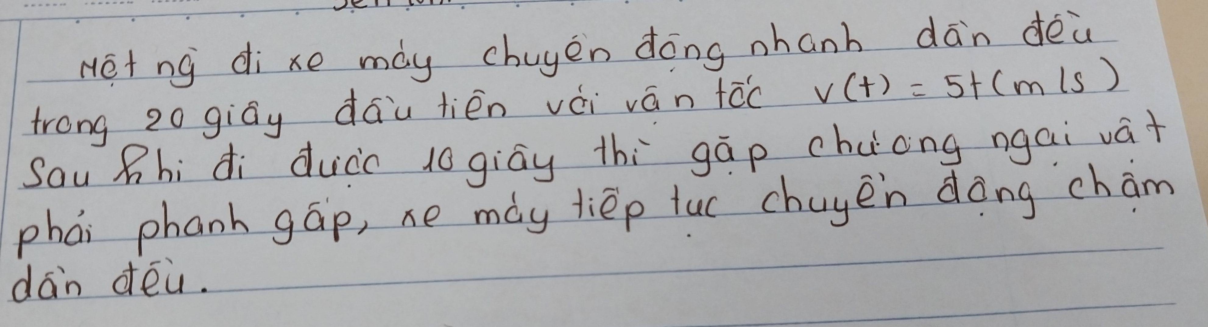 Het ng dixe may chuyen dōng nhanh dān dēù 
trong 20 giāy dáu lién vèi ván tóc v(t)=5t(m/s)
Sau Zhi di duico logiāy thì gāp chuong ngai vá+ 
phái phanh gāp, xe may liép luc chuyen dàng cham 
dan déa.