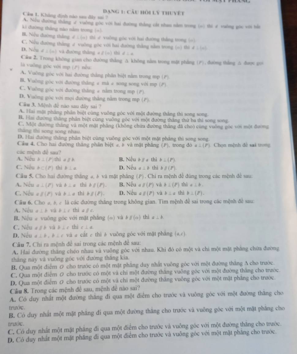 đạng 1: cầu hồi lý thuyết
Câu 1. Kháng định nào sau đây sai ?
A. Nều đường thắng ư vuởng góc với hai đường thắng cát nhau nằm trong (6) thi ư vuông gọc với bắn
ki đường thắng nào nằm trong (o)
B. Nếu đường thắng d⊥ (a) thì ∥ vuδng góc với hai đường thắng trong (o)
C. Nếu đường thắng ư vuông góc với hai đường thắng nằm trong (o) thì d⊥ (n)
D. Nếu d⊥ (a) và đường thàng a//a) thì d⊥ a
Câu 2. Trong không gian cho đường thắng △ không nằm trong mặt phẳng (F), đường thắng △ được g0
là vuống góc với mp (P) nều:
A. Vuỡng góc với hai đường thắng phân biệt nằm trong mp (P)
B. Vuỡng góc với đường thắng # mà # song song với mp ()
C. Vuỡng góc với đường thăng a nằm trong mp (P).
D. Vuông góc với mọi đường thắng nằm trong mp (P).
Cầu 3. Mệnh đễ nào sau đây sai ?
A. Hai mặt phầng phân biệt cùng vuông góc với một đường thắng thì song song.
B. Hai đường thăng phân biệt cùng vuông góc với một đường thắng thứ ba thi song song.
C. Một đường thăng và một mặt phẳng (không chứa đường thăng đã cho) cùng vuông góc với một đường
thăng thi song song nhau.
D. Hai đường thắng phân biệt cùng vuông gốc với một mặt phăng thì song song.
Cầu 4. Cho hai đường thăng phân biệt a, b và mặt phẳng (P), trong đó a⊥ (P. Chọn mệnh đề sai trong
các mệnh đề sau?
A. Nêu b⊥ (P) thì aparallel b. B. Nếu bparallel a thì b⊥ (P).
C. Nếu b⊂ (P) thì b⊥ a D. Nếu a⊥ b thì bparallel (P).
Cầu 5. Cho hai đường thắng a, b và mặt phẳng (P) . Chi ra mệnh đề đúng trong các mệnh để sau:
A. Nếu a⊥ (P) và b⊥ a thì bparallel (P). B. Nếu a parallel (P) và b⊥ (P) thì a⊥ b.
C. Nếu parallel (P) và b⊥ a thì bparallel (P). D. Nếu parallel (P) và b⊥ a thì b⊥ (P).
Câu 6. Cho a, b, c là các đường thắng trong không gian. Tìm mệnh đề sai trong các mệnh đề sau:
A. Nếu a⊥ b và b⊥ c thì a / c.
B. Nếu a vuông góc với mặt phẳng (α) và bparallel (a) thì a⊥ b.
C. Nếu aparallel b và b⊥ c thì c⊥ a.
D. Nếu a⊥ b,b⊥ c và # cắt c thì b vuông góc với mặt phẳng (a,c).
Câu 7. Chi ra mệnh đề sai trong các mệnh đề sau:
A. Hai đường thắng chéo nhau và vuông góc với nhau. Khi đó có một và chi một mặt phăng chứa đường
thăng này và vuỗng góc với đường thăng kia.
B. Qua một điểm 0 cho trước có một mặt phẳng duy nhất vuông góc với một đường thắng A cho trước.
C. Qua một điểm 0 cho trước có một và chí một đường thăng vuông góc với một đường thăng cho trước.
D. Qua một điểm 0 cho trước có một và chi một đường thắng vuông góc với một mặt phẳng cho trước.
Câu 8. Trong các mệnh đề sau, mệnh đề nào sai?
A. Có duy nhất một đường thăng đi qua một điểm cho trước và vuông góc với một đường thăng cho
trước.
B. Có duy nhất một mặt phăng đi qua một đường thắng cho trước và vuông góc với một mặt phăng cho
trước.
C. Có duy nhất một mặt phẳng đi qua một điểm cho trước và vuông góc với một đường thăng cho trước.
D. Có duy nhất một mặt phăng đi qua một điểm cho trước và vuông góc với một mặt phẳng cho trước.