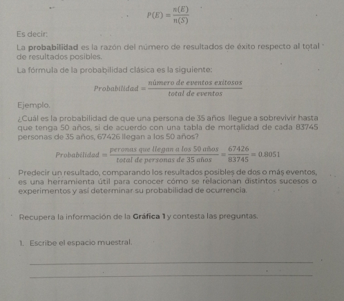 P(E)= n(E)/n(S) 
Es decir: 
La probabilidad es la razón del número de resultados de éxito respecto al total 
de resultados posibles. 
La fórmula de la probabilidad clásica es la siguiente:
Probabilidad= nimerodeeventosexitosos/totaldeeventos 
Ejemplo. 
¿Cuál es la probabilidad de que una persona de 35 años llegue a sobrevivir hasta 
que tenga 50 años, si de acuerdo con una tabla de mortalidad de cada 83745
personas de 35 años, 67426 llegan a los 50 años? 
robabili dạo = peronasquelleganalos50afios/totaldepersonasde35afios = 67426/83745 =0.8051
Predecir un resultado, comparando los resultados posibles de dos o más eventos, 
es una herramienta útil para conocer cómo se relacionan distintos sucesos o 
experimentos y así determinar su probabilidad de ocurrencia. 
Recupera la información de la Gráfica 1 y contesta las preguntas. 
1. Escribe el espacio muestral. 
_ 
_