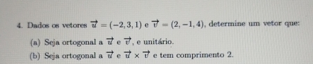 Dados os vetores vector u=(-2,3,1) vector v=(2,-1,4) , determine um vetor que: 
(a) Seja ortogonal a vector u e vector v , e unitário. 
(b) Seja ortogonal a vector u e vector u* vector v e tem comprimento 2.