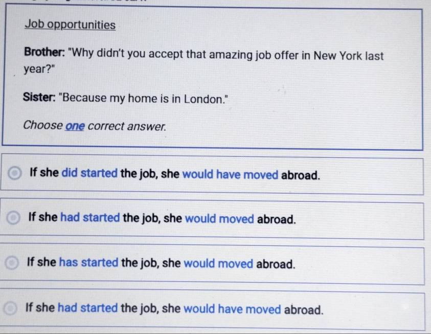 Job opportunities
Brother: "Why didn't you accept that amazing job offer in New York last
year?"
Sister: "Because my home is in London."
Choose one correct answer.
If she did started the job, she would have moved abroad.
If she had started the job, she would moved abroad.
If she has started the job, she would moved abroad.
If she had started the job, she would have moved abroad.