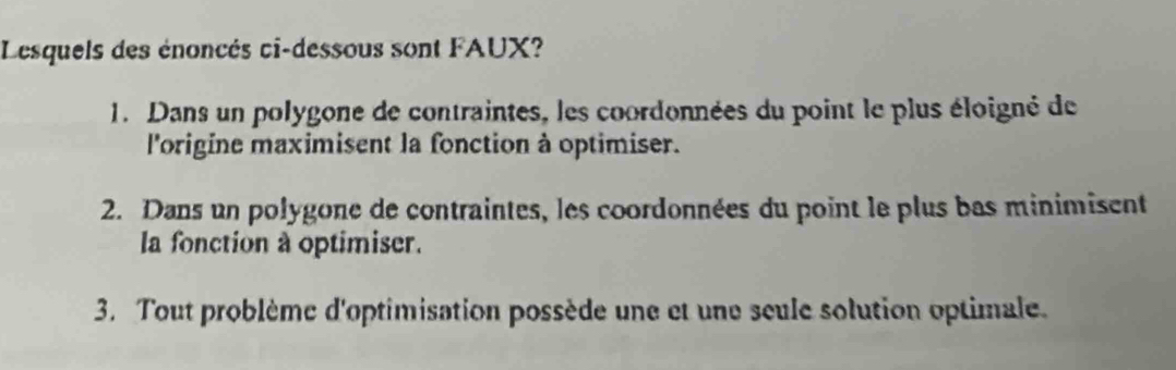 Lesquels des énoncés ci-dessous sont FAUX?
1. Dans un polygone de contraintes, les coordonnées du point le plus éloigné de
l'origine maximisent la fonction à optimiser.
2. Dans un polygone de contraintes, les coordonnées du point le plus bas minimisent
la fonction à optimiser.
3. Tout problème d'optimisation possède une et une seule solution optimale.