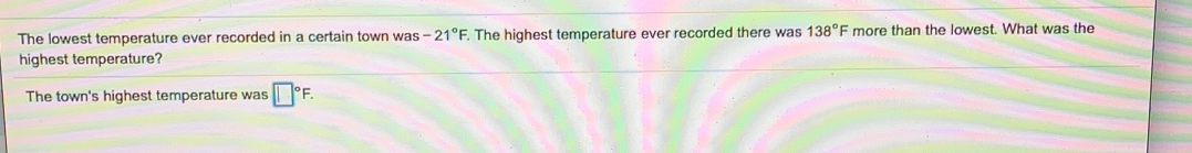 The lowest temperature ever recorded in a certain town was-21°F. The highest temperature ever recorded there was 138° = more than the lowest. What was the
highest temperature?
The town's highest temperature was | ^circ F