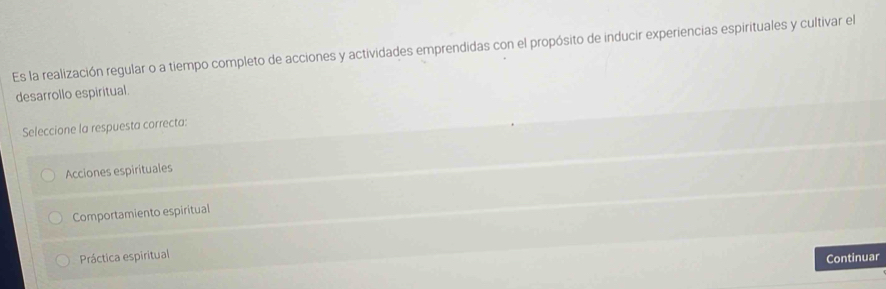 Es la realización regular o a tiempo completo de acciones y actividades emprendidas con el propósito de inducir experiencias espirituales y cultivar el
desarrollo espiritual.
Seleccione la respuesta correcta:
Acciones espirituales
Comportamiento espiritual
Práctica espiritual
Continuar