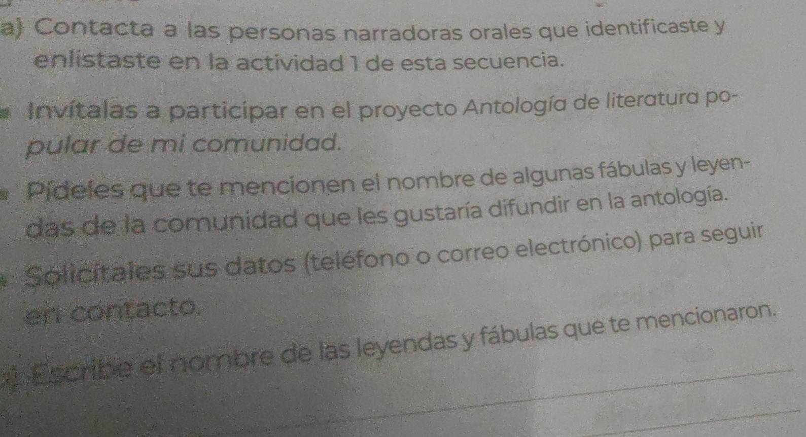 Contacta a las personas narradoras orales que identificaste y 
enlistaste en la actividad 1 de esta secuencia. 
Invítalas a participar en el proyecto Antología de literatura po- 
pular de mi comunidad. 
Pídeles que te mencionen el nombre de algunas fábulas y leyen- 
das de la comunidad que les gustaría difundir en la antología. 
Solicítales sus datos (teléfono o correo electrónico) para seguir 
en contacto. 
Escribe el nombre de las leyendas y fábulas que te mencionaron.