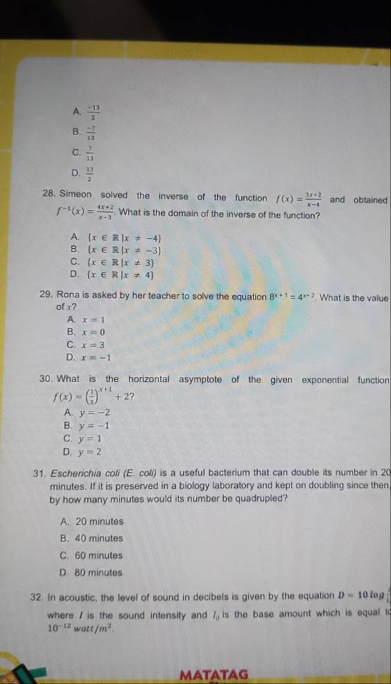 A.  (-13)/2 
B.  (-7)/13 
C.  7/13 
D.  13/2 
28. Simeon solved the inverse of the function f(x)= (3x+2)/x-4  and obtained
f^(-1)(x)= (4x+2)/x-3 . What is the domain of the inverse of the function?
A.  x∈ R|x!= -4
B.  x∈ R|x!= -3
C.  x∈ R|x!= 3
D.  x∈ R|x!= 4
29. Rona is asked by her teacher to solve the equation 8^(x+1)=4^(x+2). What is the value
of x?
A. x=1
B. x=0
C. x=3
D. x=-1
30. What is the horizontal asymptote of the given exponential function
f(x)=( 1/3 )^x+1+2
A. y=-2
B. y=-1
C. y=1
D. y=2
31. Escherichia coli (E. coli) is a useful bacterium that can double its number in 20
minutes. If it is preserved in a biology laboratory and kept on doubling since then
by how many minutes would its number be quadrupled?
A. 20 minutes
B. 40 minutes
C. 60 minutes
D. 80 minutes
32. In acoustic, the level of sound in decibels is given by the equation D=10l  4/4 
where / is the sound intensity and l_0 is the base amount which is equal to
10^(-12)watt/m^2. 
MATATAG