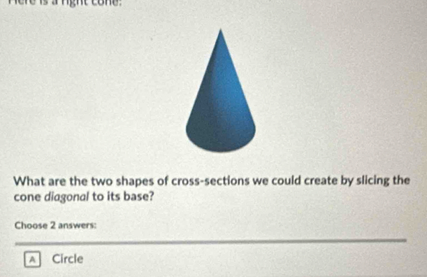 What are the two shapes of cross-sections we could create by slicing the
cone diagonal to its base?
Choose 2 answers:
A Circle