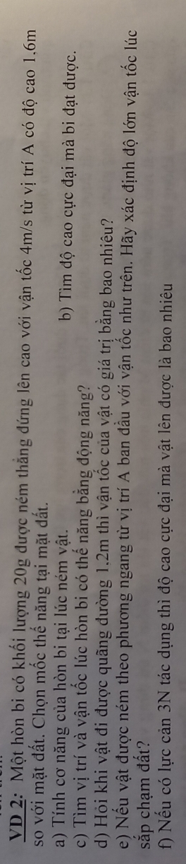 VD 2: Một hòn bi có khối lượng 20g được ném thắng đứng lên cao với vận tốc 4m/s từ vị trí A có độ cao 1, 6m
so với mặt đất. Chọn mốc thế năng tại mặt đất. 
a) Tính cơ năng của hòn bi tại lúc ném vật. b) Tìm độ cao cực đại mà bi đạt được. 
c) Tìm vị trí và vận tốc lúc hòn bi có thế năng bằng động năng? 
d) Hỏi khi vật đi được quãng đường 1.2m thì vận tốc của vật có giá trị bằng bao nhiêu? 
e) Nếu vật được ném theo phương ngang từ vị trí A ban đầu với vận tốc như trên. Hãy xác định độ lớn vận tốc lúc 
sắp chạm đất? 
f) Nếu có lực cản 3N tác dụng thì độ cao cực đại mà vật lên được là bao nhiêu
