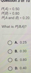 P(A)=0.50
P(B)=0.80
P(A and B)=0.20
What is P(B|A)
A. 0.25
B. 0.30
C. 0.80
D. 0.40