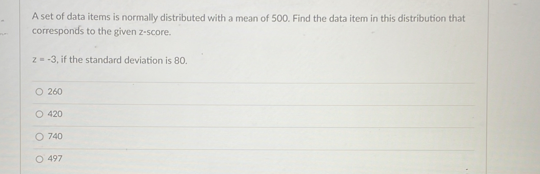 A set of data items is normally distributed with a mean of 500. Find the data item in this distribution that
corresponds to the given z-score.
z=-3 , if the standard deviation is 80.
260
420
740
497