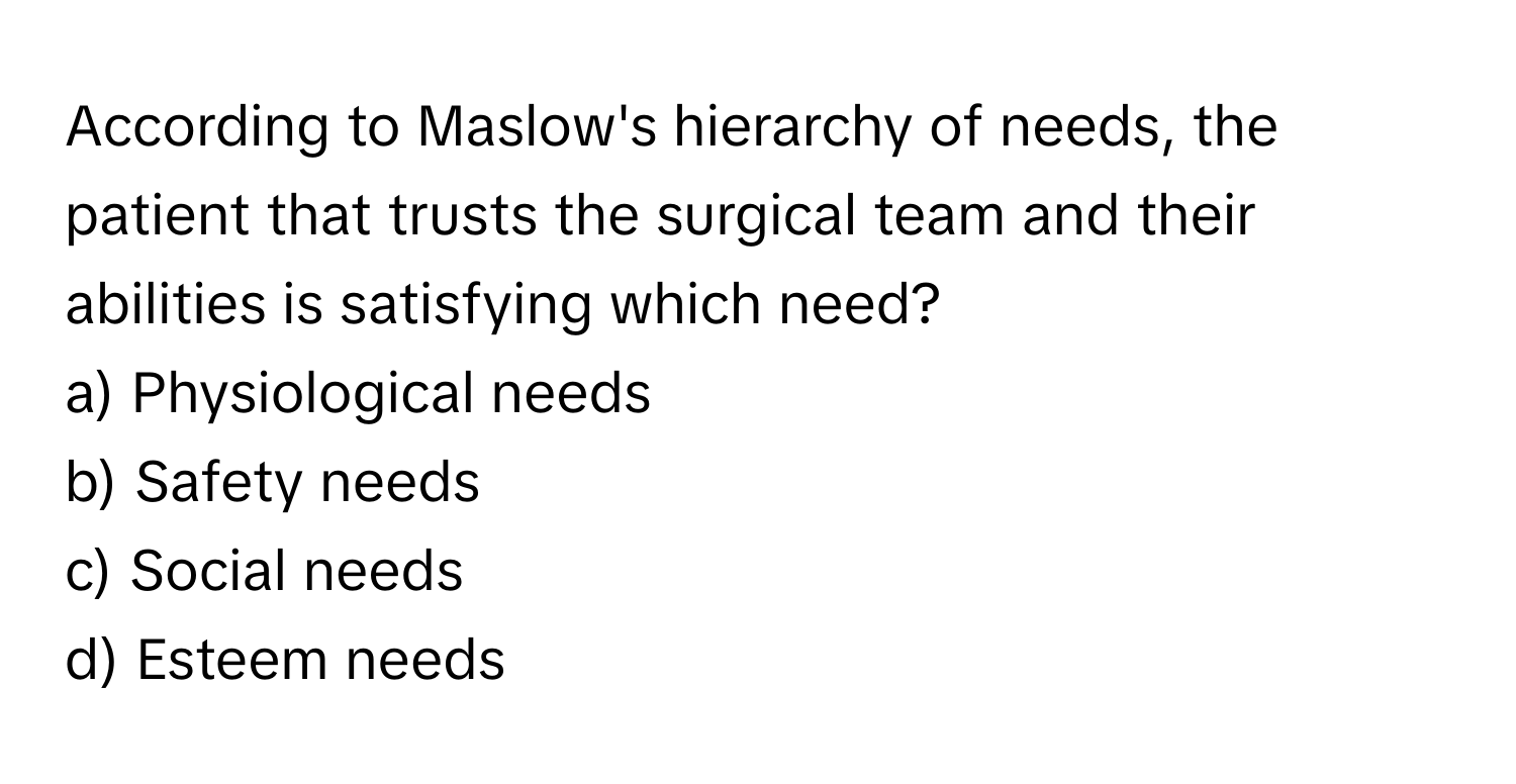 According to Maslow's hierarchy of needs, the patient that trusts the surgical team and their abilities is satisfying which need?

a) Physiological needs
b) Safety needs
c) Social needs
d) Esteem needs