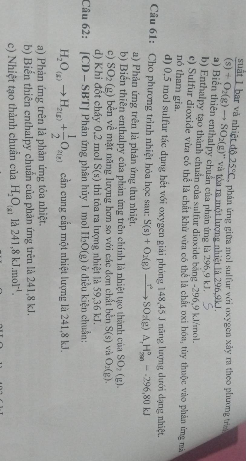 suất 1 bar và nhiệt độ 25°C phản ứng giữa mol sulfur với oxygen xảy ra theo phương trình
(s)+O_2(g)to SO_2(g) và tỏa ra một lượng nhiệt là 296,9kJ.
a) Biến thiên enthalpy chuẩn của phản ứng là 296,9 kJ.
b) Enthalpy tạo thành chuẩn của sulfur dioxide bằng -296,9 kJ/mol.
c) Sulfur dioxide vừa có thể là chất khử vừa có thể là chất oxi hóa, tùy thuộc vào phản ứng mà
nó tham gia.
d) 0,5 mol sulfur tác dụng hết với oxygen giải phóng 148,45 J năng lượng dưới dạng nhiệt.
Câu 61: Cho phương trình nhiệt hóa học sau: S(s)+O_2(g)xrightarrow t°SO_2(g)△ _rH_(298)°=-296,80kJ
a) Phản ứng trên là phản ứng thu nhiệt.
b) Biến thiên enthalpy của phản ứng trên chính là nhiệt tạo thành của SO_2(g).
c) SO_2(g) bền về mặt năng lượng hơn so với các đơn chất bền S(s) và O_2(g).
d) Khi đốt cháy 0,2 mol S(s) thì tỏa ra lượng nhiệt là 59,36 kJ.
Câu 62: [CD-SBT] Phản ứng phân hủy 1 mol H_2O(g) ở điều kiện chuẩn:
H_2O_(g)to H_2(g)+ 1/2 O_2(g) cần cung cấp một nhiệt lượng là 241,8 kJ.
a) Phản ứng trên là phản ứng tỏa nhiệt.
b) Biến thiên enthalpy chuẩn của phản ứng trên là 241,8 kJ.
c) Nhiệt tạo thành chuẩn của H_2O_(g) là 241,8kJ.mol^(-1).