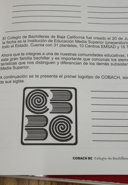 El Colegio de Bachilleres de Baja California fue creado el 20 de Ju 
la fecha es la Institución de Educación Media Superior (preparatoria 
todo el Estado. Cuenta con 31 planteles, 10 Centros EMSAD y 16 1 
Ahora que te integras a una de nuestras comunidades educativas, t 
esta gran familia bachiller y es importante que conozcas los elem 
terísticas que nos distinguen y diferencian de los demás subsister 
Media Superior. 
A continuación se te presenta el primer logotipo de COBACH, ese 
de sus siglas. 
_ 
_ 
_ 
_ 
_ 
_ 
_ 
_ 
COBACH BC Colegio de Bachillere