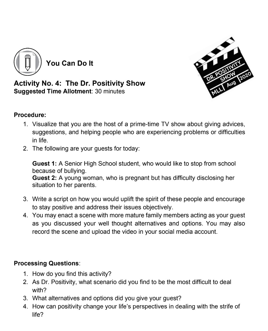 You Can Do It 
Activity No. 4: The Dr. Positivity Show 
Suggested Time Allotment: 30 minutes 
Procedure: 
1. Visualize that you are the host of a prime-time TV show about giving advices, 
suggestions, and helping people who are experiencing problems or difficulties 
in life. 
2. The following are your guests for today: 
Guest 1: A Senior High School student, who would like to stop from school 
because of bullying. 
Guest 2: A young woman, who is pregnant but has difficulty disclosing her 
situation to her parents. 
3. Write a script on how you would uplift the spirit of these people and encourage 
to stay positive and address their issues objectively. 
4. You may enact a scene with more mature family members acting as your guest 
as you discussed your well thought alternatives and options. You may also 
record the scene and upload the video in your social media account. 
Processing Questions: 
1. How do you find this activity? 
2. As Dr. Positivity, what scenario did you find to be the most difficult to deal 
with? 
3. What alternatives and options did you give your guest? 
4. How can positivity change your life's perspectives in dealing with the strife of 
life?