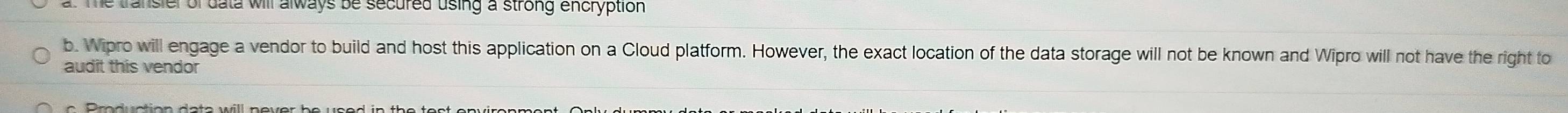 Te transier of data will always be secured using a strong encryption 
b. Wipro will engage a vendor to build and host this application on a Cloud platform. However, the exact location of the data storage will not be known and Wipro will not have the right to 
audit this vendor