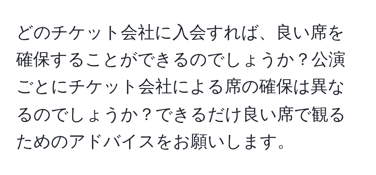 どのチケット会社に入会すれば、良い席を確保することができるのでしょうか？公演ごとにチケット会社による席の確保は異なるのでしょうか？できるだけ良い席で観るためのアドバイスをお願いします。