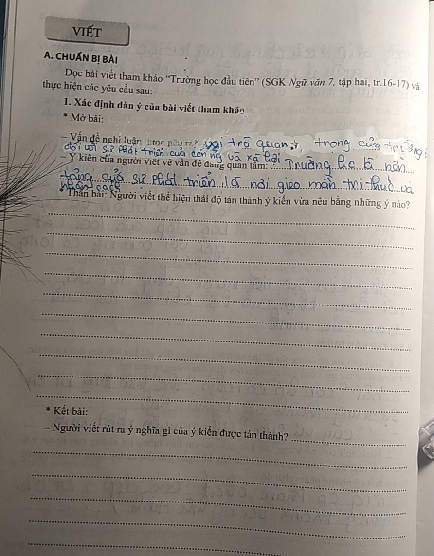viết 
A. CHUẤN Bị BÀI 
Đọc bài viết tham khảo “Trường học đầu tiên” (SGK Ngữ văn 7, tập hai, tr. 16 - 17) và 
thực hiện các yêu cầu sau: 
1. Xác định dàn ý của bài viết tham khảo 
* Mở bài: 
_ 
- Vấn đề nghi luận 
- Y kiên của người viết về vân đề đang quân tâm:_ 
_ 
_ 
Thân bài: Người viết thể hiện thái độ tán thành ý kiến vừa nêu bằng những ý nào? 
_ 
_ 
_ 
_ 
_ 
_ 
_ 
_ 
_ 
* Kết bài: 
_ 
- Người viết rút ra ý nghĩa gì của ý kiến được tán thành? 
_ 
_ 
_ 
_ 
_