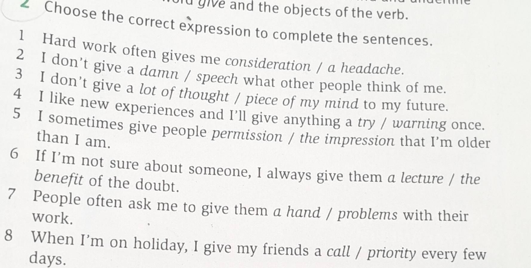 id give and the objects of the verb. 
∠ Choose the correct expression to complete the sentences. 
1 Hard work often gives me consideration / a headache. 
2 I don’t give a damn / speech what other people think of me. 
3 I don’t give a lot of thought / piece of my mind to my future. 
4 I like new experiences and I’ll give anything a try / warning once. 
5 I sometimes give people permission / the impression that I’m older 
than I am. 
6 If I’m not sure about someone, I always give them a lecture / the 
benefit of the doubt. 
7 People often ask me to give them a hand / problems with their 
work. 
8 When I'm on holiday, I give my friends a call / priority every few 
days.