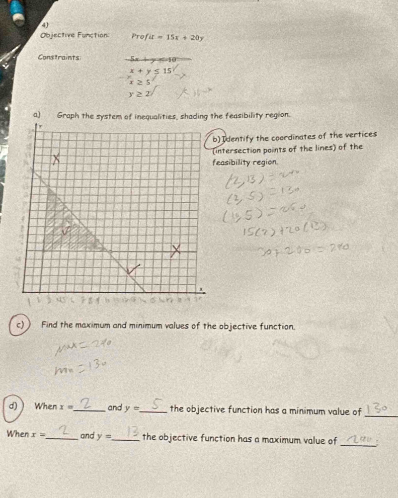 Objective Function: Prof it=15x+20y
Constraints 5x+y≤ -10
x+y≤ 15
x≥ 5
y≥ 2
he feasibility region. 
) Identify the coordinates of the vertices 
intersection points of the lines) of the 
easibility region. 
c) Find the maximum and minimum values of the objective function. 
d) When x= _ and y= _ the objective function has a minimum value of_ 
When x= _ and y= _ the objective function has a maximum value of _: