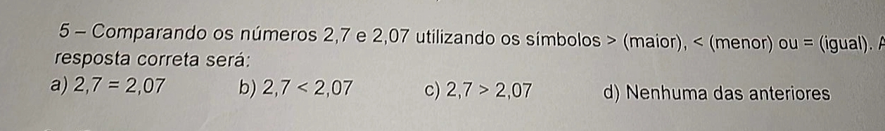 Comparando os números 2,7 e 2,07 utilizando os símbolos > (maior), < (menor) ou = (igual). A
resposta correta será:
 a) 2,7=2,07 b) 2,7<2,07 c) 2,7>2,07 d) Nenhuma das anteriores