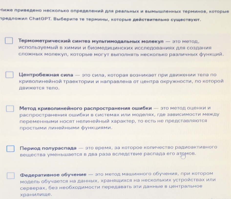 Ниже приведено несколько определений для реальных и вымышленных τерминов, которыίе
предложил СhаtGPT. Выберите тε термины, которые действительио сушествуют.
Τрмометрический синтез мультимодальных молекул ─ это Метод，
используемый в химии и биомедицинских исследованиях для создания
сложных молекул, которые могут выίлолнять несколько различных функций.
Центробежная сила ー это сила, которая возникает лри движении тела го
криволинейной траекторίии и налравлена от центра окружностиΒ ло ΚоΤорой
Движется тело,
Метод Κриволинейного расπространения ошибки - это меетоίд оценки и
распространения ошибки в системах или моделях, где зависимости между
переменными носят нелинейный характер, Τо есть не представляюотся
простыΙми линейными функциями.
Перίиίοοдеπолураслада - этоеверίемя, за κоίтίоррое Κоличество радиоаΚтивного
вешества уменьШается в два раза вследствие распада его атрМов.
Федеративное обучение — это метод машинного обучения, πри котором
Модельобучается на данныΙх, храняшихся на нескольких устройствах или
серверах, без необходимости передавать эти данные в центральное
хранилише.