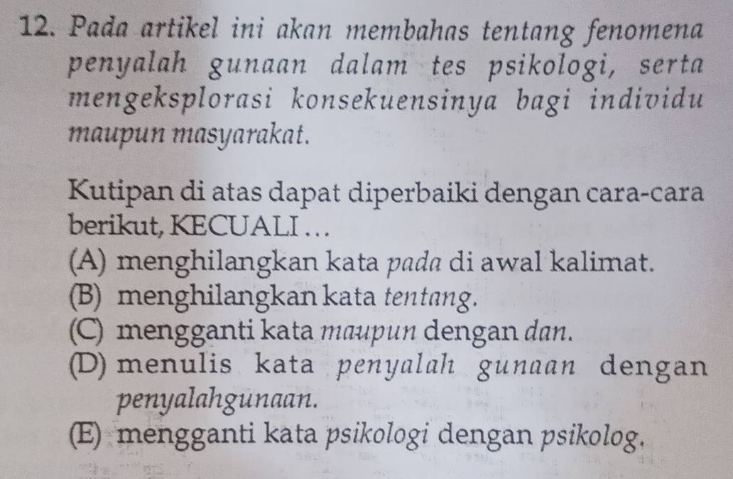 Pada artikel ini akan membahas tentang fenomena
penyalah gunaan dalam tes psikologi, serta
mengeksplorasi konsekuensinya bagi individu
maupun masyarakat.
Kutipan di atas dapat diperbaiki dengan cara-cara
berikut, KECUALI . . .
(A) menghilangkan kata pada di awal kalimat.
(B) menghilangkan kata tentang.
(C) mengganti kata maupun dengan dan.
(D) menulis kata penyalah gunaan dengan
penyalahgunaan.
(E) mengganti kata psikologi dengan psikolog.