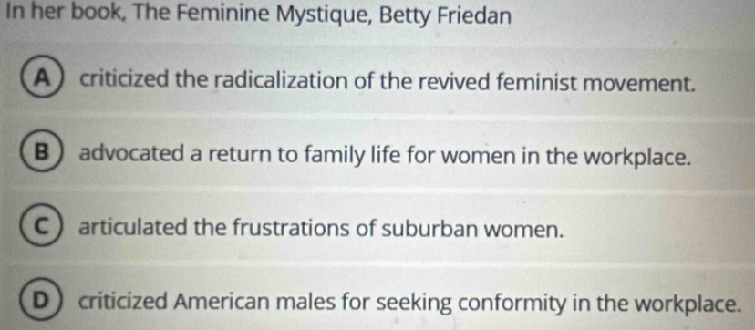 In her book, The Feminine Mystique, Betty Friedan
A  criticized the radicalization of the revived feminist movement.
B ) advocated a return to family life for women in the workplace.
C articulated the frustrations of suburban women.
D criticized American males for seeking conformity in the workplace.