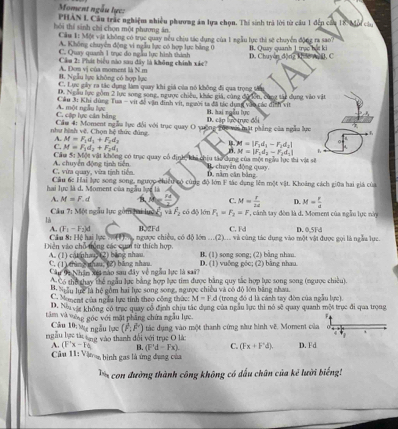 Moment ngẫu lực:
PHAN I. Cầu trác nghiệm nhiều phaơng ám lựa chọn. Thí sinh trà lời từ cầu 1 đến cầa 18 Mội củu
hôi thí sinh chỉ chọn một phương án.
Cầu 1: Một vật không có trục quay nếu chiu tác dụng của 1 ngẫu lực thì sẽ chuyển động ra sao?
A. Không chuyên động vi ngẫu lực có hợp lực bảng 0
C. Quay quanh 1 trục do ngào lực hình thính B. Quay quanh 1 trục hột ki D. Chuyên động kho wa D. C
Cầu 2: Phát biểu nào sau đây là không chính xác?
B. Ngẫu lực không có hợp lực A. Dơn vị của moment là N.m
C. Lực gây ra tác dụng làm quay khi giá của nó không đi qua trọng tâm
D. Ngẫu lực gồm 2 lực song song, ngược chiếu, khác giá, cùng đữ ên, cùng tái dụng vào vật
Cầu 3: Khi dùng Tua - vit đề vận đinh vịt, người ta đã tác dụng vào các dình vit
C. cộp lực cản bằng A. một ngẫu lực H. hai ngẫu lực
như hình vệ. Chọn hệ thức đúng.  Cầm 4: Moment ngẫu lực đổi với trục quay O vường gọc với mặt phẳng của ngẫu lực D. cập lực trực đổi
|mu _1M=|F_1d_1-F_2d_2|
A. M=F_1d_1+F_2d_2 h 
n M=|F_1d_1-F_2d_1|
C. M=F_1d_2+F_2d_1 không có trục quay cổ định, khi chiu tào dụng của một ngàu lực thi vật sẽ
Câu 5:MO=va
C. vừa quay, vừa tịnh tiến A. chuyển động tịnh tiên B. chuy ên động quay. D. năm cần bảng
hai lực là d. Moment của ngàu lực là Câu 6c Hai lực song song, ngược chiều có cùng độ lớn F tác dụng lêm một vật. Khoảng cách giữa hai giá của
A. M=F.d A= 24/3  C. M= r/2d  D. M= r/a 
Câu 7: Một ngẫu lực gồm hai lưc L và overline F_2 có độ lớn F_1=F_2=F , cáảnh tay đòn là d. Momen của ngẫm lực này
là
A. (F_1-F_2)d
Câu 8: Hệ hai lực   (1) B、2Fd C. Fd
Diễn vào chỗ trống các cụm từ thích hợp. ngược chiều, có độ lớn ...(2)... và cùng tác dụng vào một vật được gọi là ngẫa lực. D. 0,5Fd
A. (1) cat nhang (2) bang nhan C. (1) thìn Snhau, (2) băng nhau B. (1) song song; (2) bằng nhan. D. (1) vuộng gốc: (2) băng nhau
Câu 9a Nhận xe nào sau đây về ngàu lực là sai 
Có thà hay thể ngẫu lực bằng hợp lực tim được bằng quy tắc hợp lực song song (ngược chiêu).
. Suầu lực là hệ gồm hai lực song song, ngược chiều và có độ lớn bằng nhau
C. Mement của ngẫu lực tinh theo công thức: M=F d (trong đó d là cánh tay đòn của ngẫu lực)
D. Na vực không có trục quay cổ định chịu tắc dụng của ngẫu lực thi nó sẽ quay quanh một trục đi qua trong
tâm và vưng góc với mặt phầng chứa ngẫu lực. F
Câu 10: vg ngẫu lục (P,F)
ngẫu lực tát tạng vào thanh đổi với trục O là: tác dụng vào một thanh cứng sàu hình về. Moment của
4  
A. (Fx-Fa) B. (Fd-Fx) C. (Fx+F'd). D. Fd
âu 11: Vậnm bình gas là ứng đụng của
T n con đường thành công không có dấu chân của kẻ lười biếng