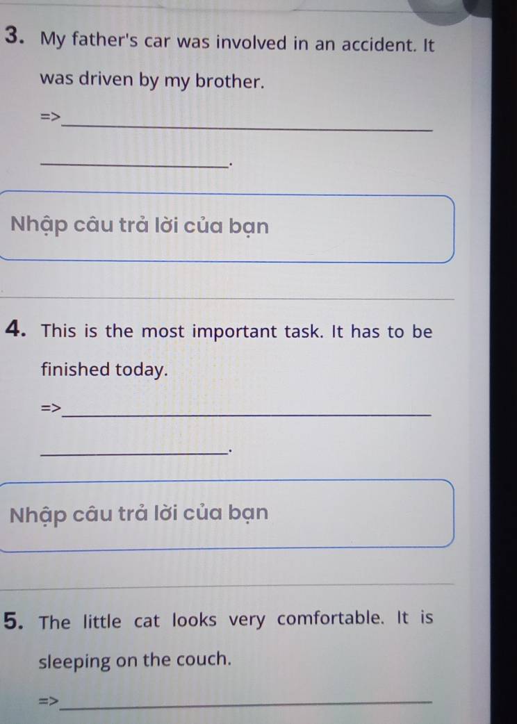 My father's car was involved in an accident. It 
was driven by my brother. 
=> 
_ 
_ 
. 
Nhập câu trả lời của bạn 
4. This is the most important task. It has to be 
finished today. 
=>_ 
__. 
Nhập câu trả lời của bạn 
_ 
_ 
_ 
_ 
5. The little cat looks very comfortable. It is 
sleeping on the couch. 
_