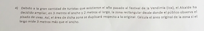 Debido a la gran cantidad de turistas que asistieron el año pasedo al festival de la Vendimia (Ica), el Alcalde ha 
decidido ampliar, en 3 metros el ancho y 2 metros el lergo, la zona rectangular desde donde el público observa el 
pisado de uvas. Así, el área de dicha zona se duplicará respecto a la original. Calcula el área original de la zona si el 
largo mide 3 metros más que el ancho.