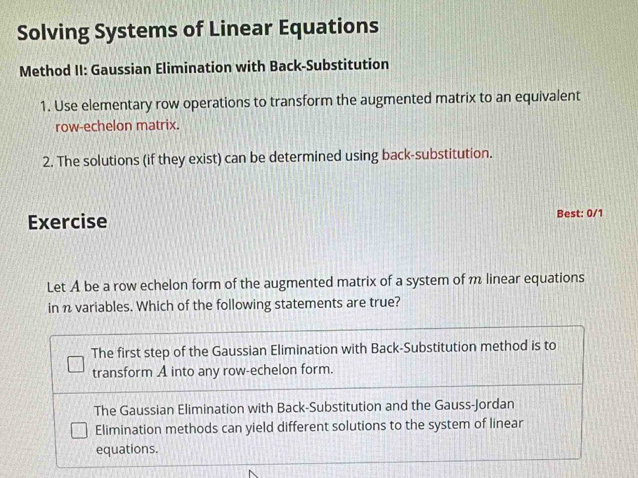 Solving Systems of Linear Equations
Method II: Gaussian Elimination with Back-Substitution
1. Use elementary row operations to transform the augmented matrix to an equivalent
row-echelon matrix.
2. The solutions (if they exist) can be determined using back-substitution.
Exercise
Best: 0/1
Let A be a row echelon form of the augmented matrix of a system of m linear equations
in n variables. Which of the following statements are true?
The first step of the Gaussian Elimination with Back-Substitution method is to
transform A into any row-echelon form.
The Gaussian Elimination with Back-Substitution and the Gauss-Jordan
Elimination methods can yield different solutions to the system of linear
equations.